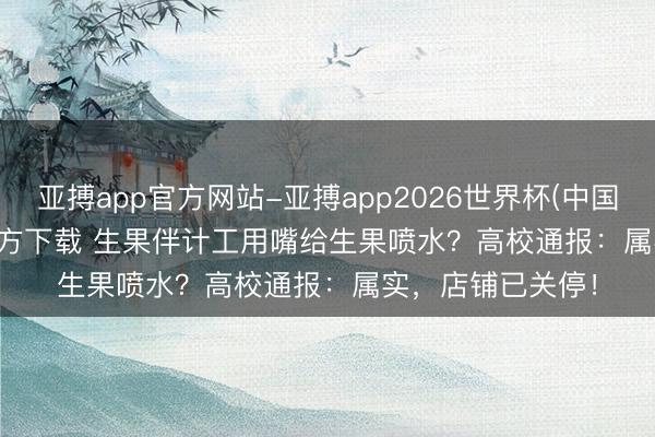 亚搏app官方网站-亚搏app2026世界杯(中国)IOS/Android官方下载 生果伴计工用嘴给生果喷水？高校通报：属实，店铺已关停！