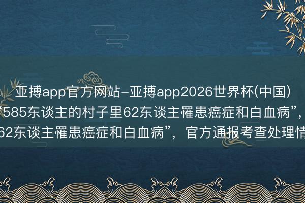亚搏app官方网站-亚搏app2026世界杯(中国)IOS/Android官方下载 “585东谈主的村子里62东谈主罹患癌症和白血病”，官方通报考查处理情况