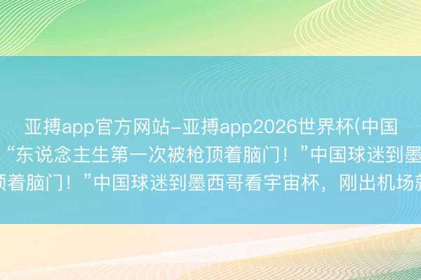 亚搏app官方网站-亚搏app2026世界杯(中国)IOS/Android官方下载 “东说念主生第一次被枪顶着脑门！”中国球迷到墨西哥看宇宙杯，刚出机场就遭抢夺