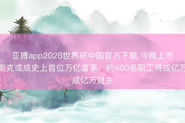 亚搏app2026世界杯中国官方下载 今晚上市！马斯克或成史上首位万亿富豪，约400名职工将成亿万财主