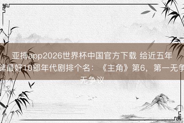 亚搏app2026世界杯中国官方下载 给近五年口碑最好10部年代剧排个名：《主角》第6，第一无争议