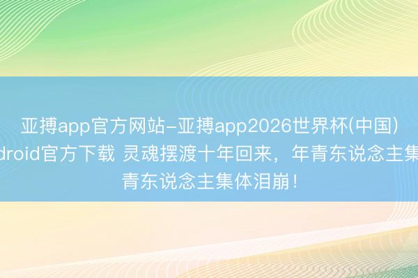 亚搏app官方网站-亚搏app2026世界杯(中国)IOS/Android官方下载 灵魂摆渡十年回来，年青东说念主集体泪崩！