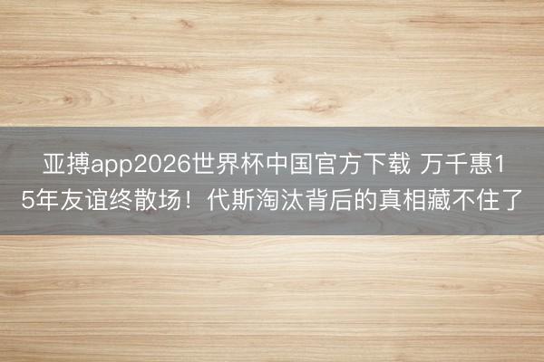 亚搏app2026世界杯中国官方下载 万千惠15年友谊终散场！代斯淘汰背后的真相藏不住了