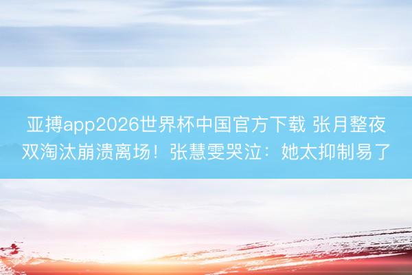 亚搏app2026世界杯中国官方下载 张月整夜双淘汰崩溃离场!张慧雯哭泣:她太抑制易了