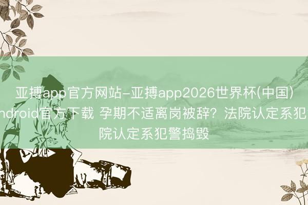 亚搏app官方网站-亚搏app2026世界杯(中国)IOS/Android官方下载 孕期不适离岗被辞？法院认定系犯警捣毁