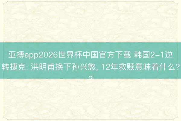 亚搏app2026世界杯中国官方下载 韩国2-1逆转捷克: 洪明甫换下孙兴慜， 12年救赎意味着什么?