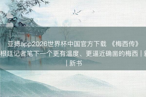 亚搏app2026世界杯中国官方下载 《梅西传》: 阿根廷记者笔下一个更有温度、更逼近确凿的梅西 | 新书