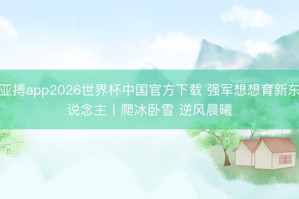亚搏app2026世界杯中国官方下载 强军想想育新东说念主丨爬冰卧雪 逆风晨曦