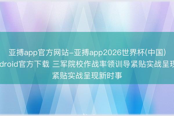 亚搏app官方网站-亚搏app2026世界杯(中国)IOS/Android官方下载 三军院校作战率领训导紧贴实战呈现新时事