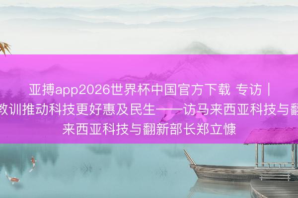 亚搏app2026世界杯中国官方下载 专访｜但愿借助中国教训推动科技更好惠及民生——访马来西亚科技与翻新部长郑立慷