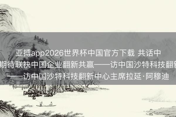 亚搏app2026世界杯中国官方下载 共话中国经济新机遇｜专访：期待联袂中国企业翻新共赢——访中国沙特科技翻新中心主席拉延·阿穆迪