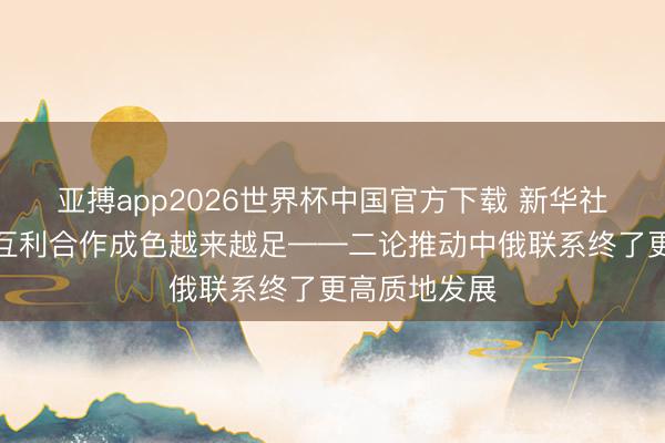 亚搏app2026世界杯中国官方下载 新华社驳倒员：让互利合作成色越来越足——二论推动中俄联系终了更高质地发展