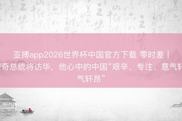 亚搏app2026世界杯中国官方下载 零时差｜武契奇总统将访华，他心中的中国“艰辛、专注、意气轩昂”