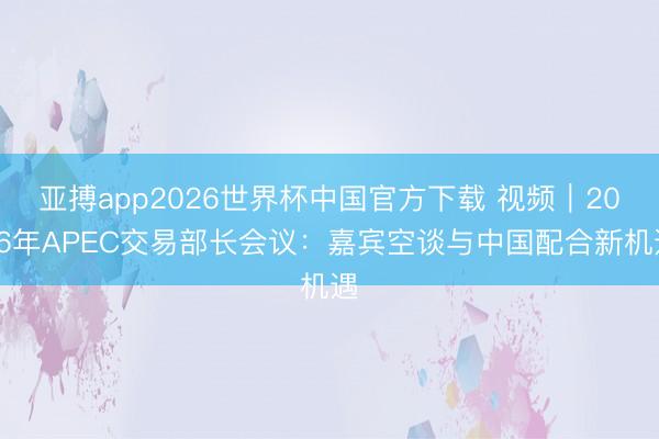 亚搏app2026世界杯中国官方下载 视频|2026年APEC交易部长会议:嘉宾空谈与中国配合新机遇
