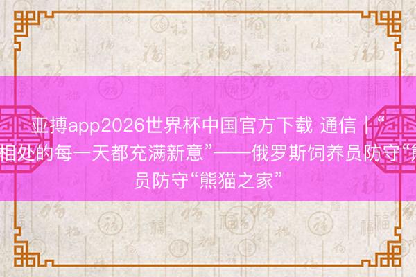 亚搏app2026世界杯中国官方下载 通信｜“与大熊猫相处的每一天都充满新意”——俄罗斯饲养员防守“熊猫之家”