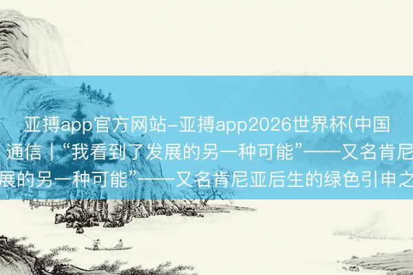 亚搏app官方网站-亚搏app2026世界杯(中国)IOS/Android官方下载 通信｜“我看到了发展的另一种可能”——又名肯尼亚后生的绿色引申之路