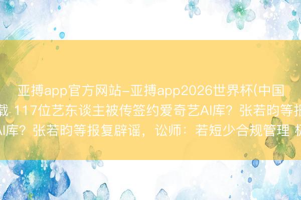 亚搏app官方网站-亚搏app2026世界杯(中国)IOS/Android官方下载 117位艺东谈主被传签约爱奇艺AI库？张若昀等报复辟谣，讼师：若短少合规管理 极易激发授权作秀