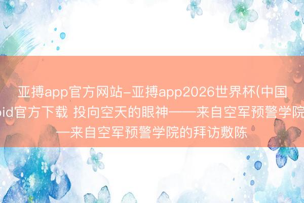 亚搏app官方网站-亚搏app2026世界杯(中国)IOS/Android官方下载 投向空天的眼神——来自空军预警学院的拜访敷陈