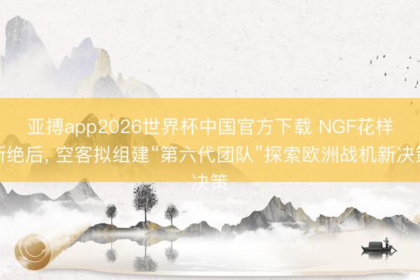 亚搏app2026世界杯中国官方下载 NGF花样断绝后， 空客拟组建“第六代团队”探索欧洲战机新决策