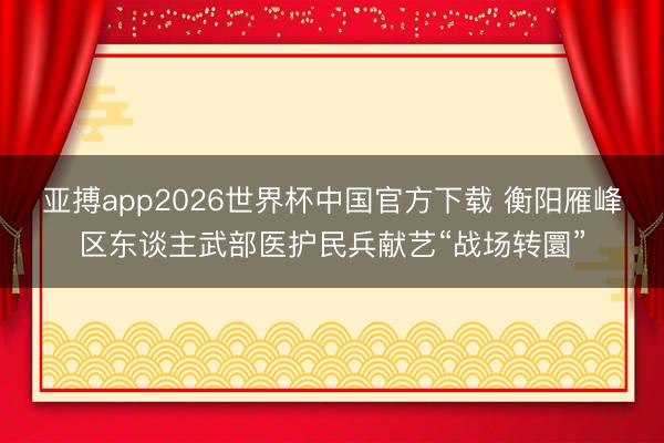 亚搏app2026世界杯中国官方下载 衡阳雁峰区东谈主武部医护民兵献艺“战场转圜”