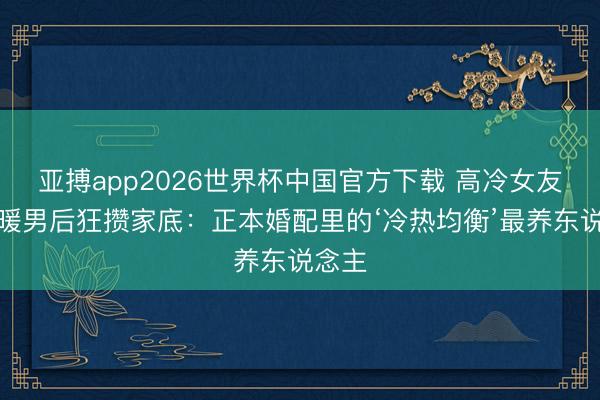 亚搏app2026世界杯中国官方下载 高冷女友嫁暖暖男后狂攒家底:正本婚配里的‘冷热均衡’最养东说念主