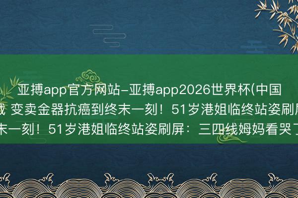 亚搏app官方网站-亚搏app2026世界杯(中国)IOS/Android官方下载 变卖金器抗癌到终末一刻！51岁港姐临终站姿刷屏：三四线姆妈看哭了