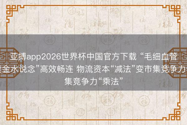 亚搏app2026世界杯中国官方下载 “毛细血管”与“黄金水说念”高效畅连 物流资本“减法”变市集竞争力“乘法”