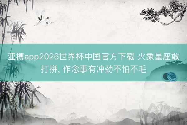 亚搏app2026世界杯中国官方下载 火象星座敢打拼， 作念事有冲劲不怕不毛