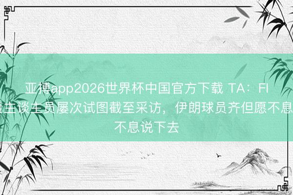亚搏app2026世界杯中国官方下载 TA：FIFA职责主谈主员屡次试图截至采访，伊朗球员齐但愿不息说下去