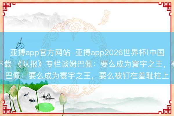 亚搏app官方网站-亚搏app2026世界杯(中国)IOS/Android官方下载 《队报》专栏谈姆巴佩:要么成为寰宇之王,要么被钉在羞耻柱上