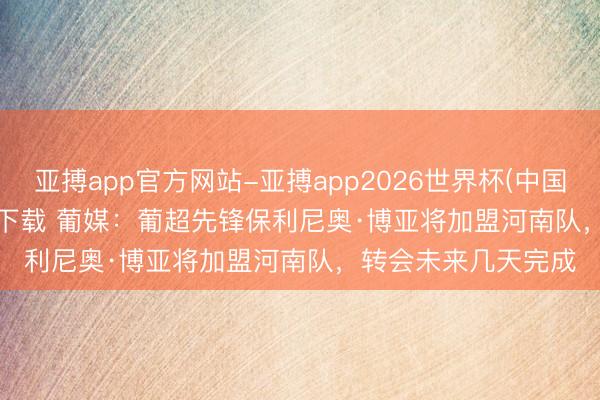 亚搏app官方网站-亚搏app2026世界杯(中国)IOS/Android官方下载 葡媒：葡超先锋保利尼奥·博亚将加盟河南队，转会未来几天完成