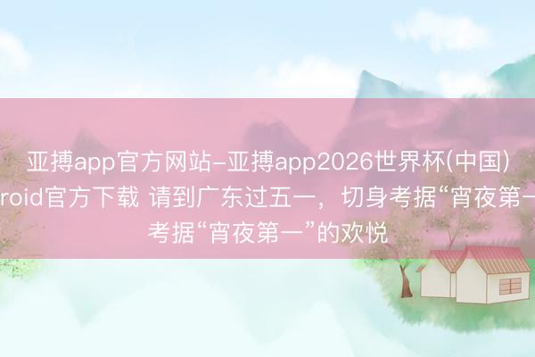 亚搏app官方网站-亚搏app2026世界杯(中国)IOS/Android官方下载 请到广东过五一，切身考据“宵夜第一”的欢悦