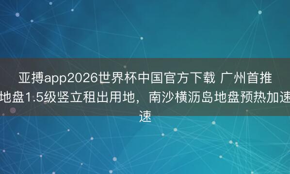 亚搏app2026世界杯中国官方下载 广州首推地盘1.5级竖立租出用地，南沙横沥岛地盘预热加速