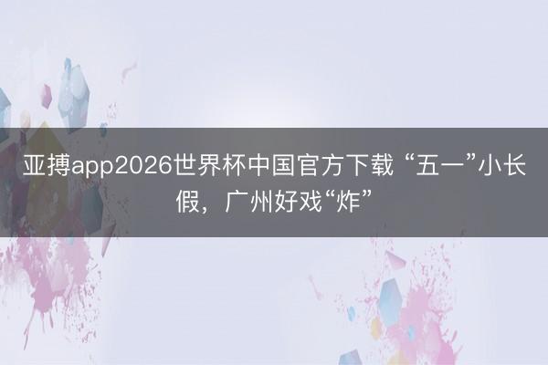 亚搏app2026世界杯中国官方下载 “五一”小长假，广州好戏“炸”