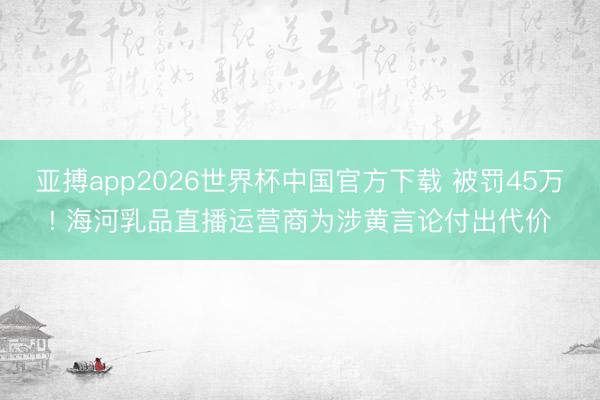 亚搏app2026世界杯中国官方下载 被罚45万! 海河乳品直播运营商为涉黄言论付出代价