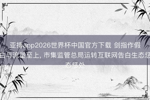 亚搏app2026世界杯中国官方下载 剑指作假告白与流量至上， 市集监管总局运转互联网告白生态惩处