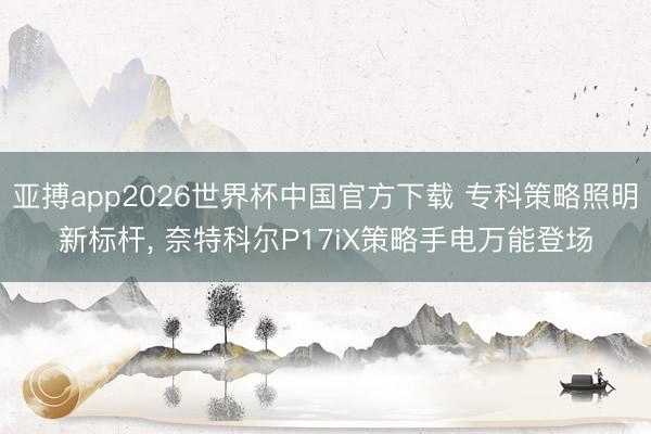 亚搏app2026世界杯中国官方下载 专科策略照明新标杆, 奈特科尔P17iX策略手电万能登场