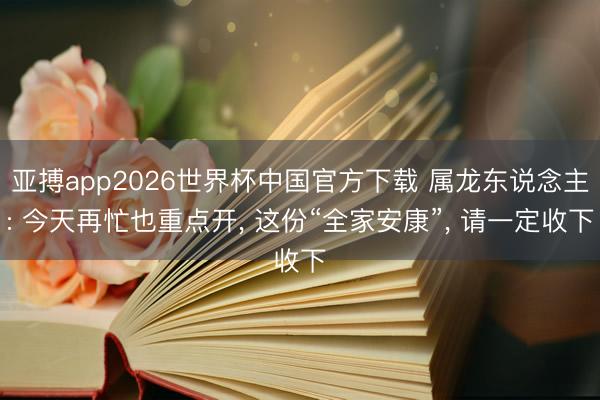 亚搏app2026世界杯中国官方下载 属龙东说念主: 今天再忙也重点开， 这份“全家安康”， 请一定收下