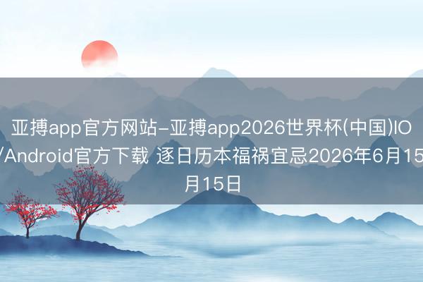 亚搏app官方网站-亚搏app2026世界杯(中国)IOS/Android官方下载 逐日历本福祸宜忌2026年6月15日