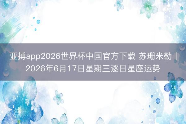 亚搏app2026世界杯中国官方下载 苏珊米勒︱2026年6月17日星期三逐日星座运势