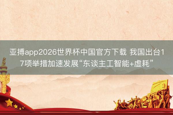 亚搏app2026世界杯中国官方下载 我国出台17项举措加速发展“东谈主工智能+虚耗”