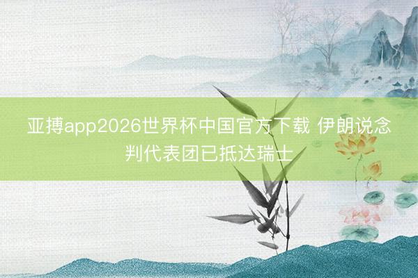 亚搏app2026世界杯中国官方下载 伊朗说念判代表团已抵达瑞士