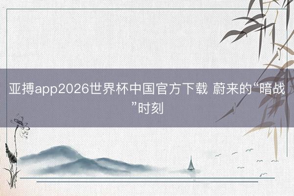 亚搏app2026世界杯中国官方下载 蔚来的“暗战”时刻